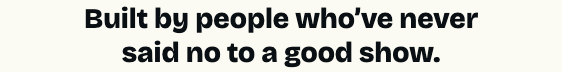 Built by people who've never said no to a good show.